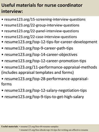 Useful materials for nurse coordinator
interview:
• resume123.org/15-screening-interview-questions
• resume123.org/22-group-interview-questions
• resume123.org/22-panel-interview-questions
• resume123.org/22-case-interview-questions
• resume123.org/top-12-tips-for-career-development
• resume123.org/top-9-career-path-tips
• resume123.org/top-14-career-objectives
• resume123.org/top-12-career-promotion-tips
• resume123.org/11-performance-appraisal-methods
(includes appraisal templates and forms)
• resume123.org/top-28-performance-appraisal-
forms
• resume123.org/top-12-salary-negotiation-tips
• resume123.org/top-9-tips-to-get-high-salary
Useful materials: • resume123.org/free-64-resume-samples
• resume123.org/free-ebook-top-16-tips-for-writing-an-effective-resume
 