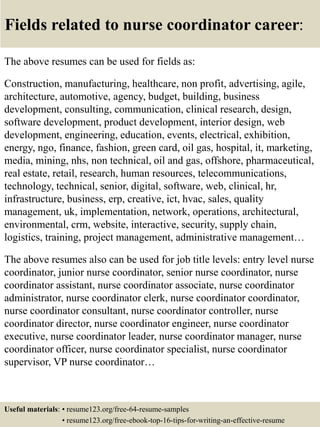 Fields related to nurse coordinator career:
The above resumes can be used for fields as:
Construction, manufacturing, healthcare, non profit, advertising, agile,
architecture, automotive, agency, budget, building, business
development, consulting, communication, clinical research, design,
software development, product development, interior design, web
development, engineering, education, events, electrical, exhibition,
energy, ngo, finance, fashion, green card, oil gas, hospital, it, marketing,
media, mining, nhs, non technical, oil and gas, offshore, pharmaceutical,
real estate, retail, research, human resources, telecommunications,
technology, technical, senior, digital, software, web, clinical, hr,
infrastructure, business, erp, creative, ict, hvac, sales, quality
management, uk, implementation, network, operations, architectural,
environmental, crm, website, interactive, security, supply chain,
logistics, training, project management, administrative management…
The above resumes also can be used for job title levels: entry level nurse
coordinator, junior nurse coordinator, senior nurse coordinator, nurse
coordinator assistant, nurse coordinator associate, nurse coordinator
administrator, nurse coordinator clerk, nurse coordinator coordinator,
nurse coordinator consultant, nurse coordinator controller, nurse
coordinator director, nurse coordinator engineer, nurse coordinator
executive, nurse coordinator leader, nurse coordinator manager, nurse
coordinator officer, nurse coordinator specialist, nurse coordinator
supervisor, VP nurse coordinator…
Useful materials: • resume123.org/free-64-resume-samples
• resume123.org/free-ebook-top-16-tips-for-writing-an-effective-resume
 