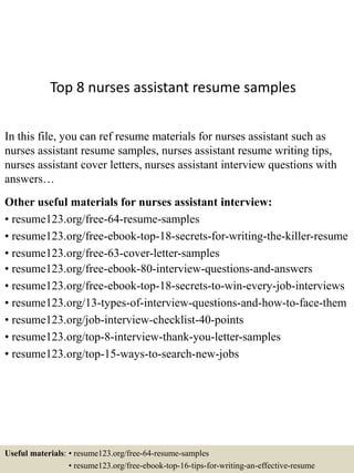 Top 8 nurses assistant resume samples
In this file, you can ref resume materials for nurses assistant such as
nurses assistant resume samples, nurses assistant resume writing tips,
nurses assistant cover letters, nurses assistant interview questions with
answers…
Other useful materials for nurses assistant interview:
• resume123.org/free-64-resume-samples
• resume123.org/free-ebook-top-18-secrets-for-writing-the-killer-resume
• resume123.org/free-63-cover-letter-samples
• resume123.org/free-ebook-80-interview-questions-and-answers
• resume123.org/free-ebook-top-18-secrets-to-win-every-job-interviews
• resume123.org/13-types-of-interview-questions-and-how-to-face-them
• resume123.org/job-interview-checklist-40-points
• resume123.org/top-8-interview-thank-you-letter-samples
• resume123.org/top-15-ways-to-search-new-jobs
Useful materials: • resume123.org/free-64-resume-samples
• resume123.org/free-ebook-top-16-tips-for-writing-an-effective-resume
 