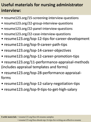 Useful materials for nursing administrator
interview:
• resume123.org/15-screening-interview-questions
• resume123.org/22-group-interview-questions
• resume123.org/22-panel-interview-questions
• resume123.org/22-case-interview-questions
• resume123.org/top-12-tips-for-career-development
• resume123.org/top-9-career-path-tips
• resume123.org/top-14-career-objectives
• resume123.org/top-12-career-promotion-tips
• resume123.org/11-performance-appraisal-methods
(includes appraisal templates and forms)
• resume123.org/top-28-performance-appraisal-
forms
• resume123.org/top-12-salary-negotiation-tips
• resume123.org/top-9-tips-to-get-high-salary
Useful materials: • resume123.org/free-64-resume-samples
• resume123.org/free-ebook-top-16-tips-for-writing-an-effective-resume
 