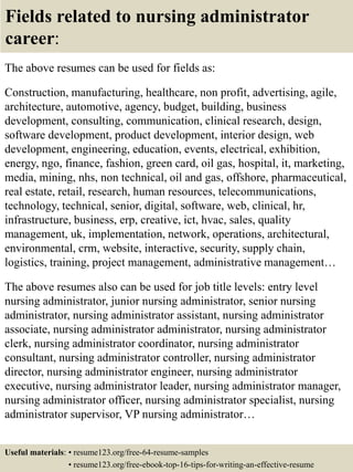 Fields related to nursing administrator
career:
The above resumes can be used for fields as:
Construction, manufacturing, healthcare, non profit, advertising, agile,
architecture, automotive, agency, budget, building, business
development, consulting, communication, clinical research, design,
software development, product development, interior design, web
development, engineering, education, events, electrical, exhibition,
energy, ngo, finance, fashion, green card, oil gas, hospital, it, marketing,
media, mining, nhs, non technical, oil and gas, offshore, pharmaceutical,
real estate, retail, research, human resources, telecommunications,
technology, technical, senior, digital, software, web, clinical, hr,
infrastructure, business, erp, creative, ict, hvac, sales, quality
management, uk, implementation, network, operations, architectural,
environmental, crm, website, interactive, security, supply chain,
logistics, training, project management, administrative management…
The above resumes also can be used for job title levels: entry level
nursing administrator, junior nursing administrator, senior nursing
administrator, nursing administrator assistant, nursing administrator
associate, nursing administrator administrator, nursing administrator
clerk, nursing administrator coordinator, nursing administrator
consultant, nursing administrator controller, nursing administrator
director, nursing administrator engineer, nursing administrator
executive, nursing administrator leader, nursing administrator manager,
nursing administrator officer, nursing administrator specialist, nursing
administrator supervisor, VP nursing administrator…
Useful materials: • resume123.org/free-64-resume-samples
• resume123.org/free-ebook-top-16-tips-for-writing-an-effective-resume
 