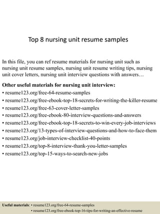 Top 8 nursing unit resume samples
In this file, you can ref resume materials for nursing unit such as
nursing unit resume samples, nursing unit resume writing tips, nursing
unit cover letters, nursing unit interview questions with answers…
Other useful materials for nursing unit interview:
• resume123.org/free-64-resume-samples
• resume123.org/free-ebook-top-18-secrets-for-writing-the-killer-resume
• resume123.org/free-63-cover-letter-samples
• resume123.org/free-ebook-80-interview-questions-and-answers
• resume123.org/free-ebook-top-18-secrets-to-win-every-job-interviews
• resume123.org/13-types-of-interview-questions-and-how-to-face-them
• resume123.org/job-interview-checklist-40-points
• resume123.org/top-8-interview-thank-you-letter-samples
• resume123.org/top-15-ways-to-search-new-jobs
Useful materials: • resume123.org/free-64-resume-samples
• resume123.org/free-ebook-top-16-tips-for-writing-an-effective-resume
 