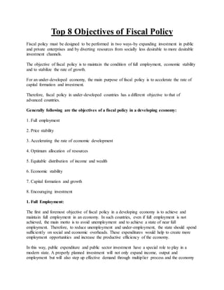 Top 8 Objectives of Fiscal Policy
Fiscal policy must be designed to be performed in two ways-by expanding investment in public
and private enterprises and by diverting resources from socially less desirable to more desirable
investment channels.
The objective of fiscal policy is to maintain the condition of full employment, economic stability
and to stabilize the rate of growth.
For an under-developed economy, the main purpose of fiscal policy is to accelerate the rate of
capital formation and investment.
Therefore, fiscal policy in under-developed countries has a different objective to that of
advanced countries.
Generally following are the objectives of a fiscal policy in a developing economy:
1. Full employment
2. Price stability
3. Accelerating the rate of economic development
4. Optimum allocation of resources
5. Equitable distribution of income and wealth
6. Economic stability
7. Capital formation and growth
8. Encouraging investment
1. Full Employment:
The first and foremost objective of fiscal policy in a developing economy is to achieve and
maintain full employment in an economy. In such countries, even if full employment is not
achieved, the main motto is to avoid unemployment and to achieve a state of near full
employment. Therefore, to reduce unemployment and under-employment, the state should spend
sufficiently on social and economic overheads. These expenditures would help to create more
employment opportunities and increase the productive efficiency of the economy.
In this way, public expenditure and public sector investment have a special role to play in a
modern state. A properly planned investment will not only expand income, output and
employment but will also step up effective demand through multiplier process and the economy
 