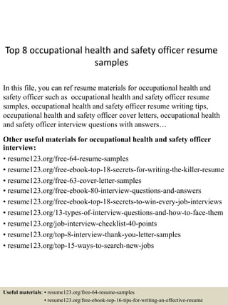 Top 8 occupational health and safety officer resume
samples
In this file, you can ref resume materials for occupational health and
safety officer such as occupational health and safety officer resume
samples, occupational health and safety officer resume writing tips,
occupational health and safety officer cover letters, occupational health
and safety officer interview questions with answers…
Other useful materials for occupational health and safety officer
interview:
• resume123.org/free-64-resume-samples
• resume123.org/free-ebook-top-18-secrets-for-writing-the-killer-resume
• resume123.org/free-63-cover-letter-samples
• resume123.org/free-ebook-80-interview-questions-and-answers
• resume123.org/free-ebook-top-18-secrets-to-win-every-job-interviews
• resume123.org/13-types-of-interview-questions-and-how-to-face-them
• resume123.org/job-interview-checklist-40-points
• resume123.org/top-8-interview-thank-you-letter-samples
• resume123.org/top-15-ways-to-search-new-jobs
Useful materials: • resume123.org/free-64-resume-samples
• resume123.org/free-ebook-top-16-tips-for-writing-an-effective-resume
 