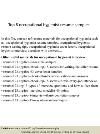 Top 8 occupational hygienist resume samples
In this file, you can ref resume materials for occupational hygienist such
as occupational hygienist resume samples, occupational hygienist
resume writing tips, occupational hygienist cover letters, occupational
hygienist interview questions with answers…
Other useful materials for occupational hygienist interview:
• resume123.org/free-64-resume-samples
• resume123.org/free-ebook-top-18-secrets-for-writing-the-killer-resume
• resume123.org/free-63-cover-letter-samples
• resume123.org/free-ebook-80-interview-questions-and-answers
• resume123.org/free-ebook-top-18-secrets-to-win-every-job-interviews
• resume123.org/13-types-of-interview-questions-and-how-to-face-them
• resume123.org/job-interview-checklist-40-points
• resume123.org/top-8-interview-thank-you-letter-samples
• resume123.org/top-15-ways-to-search-new-jobs
Useful materials: • resume123.org/free-64-resume-samples
• resume123.org/free-ebook-top-16-tips-for-writing-an-effective-resume
 