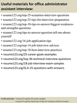 Useful materials for office administrator
assistant interview:
• resume123.org/top-25-scenarios-interview-questions
• resume123.org/top-25-tips-for-interview-preparation
• resume123.org/top-10-tips-to-answer-biggest-weakness-
and-strengths-questions
• resume123.org/tips-to-answer-question-tell-me-about-
yourself
• resume123.org/16-job-application-tips
• resume123.org/top-14-job-interview-advices
• resume123.org/top-18-best-interview-practices
• resume123.org/25-career-goals-examples
• resume123.org/top-36-technical-interview-questions
• resume123.org/18-job-interview-exam-samples
• resume123.org/Q-A-25-questions-with-answers
Useful materials: • resume123.org/free-64-resume-samples
• resume123.org/free-ebook-top-16-tips-for-writing-an-effective-resume
 