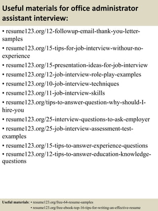 Useful materials for office administrator
assistant interview:
• resume123.org/12-followup-email-thank-you-letter-
samples
• resume123.org/15-tips-for-job-interview-withour-no-
experience
• resume123.org/15-presentation-ideas-for-job-interview
• resume123.org/12-job-interview-role-play-examples
• resume123.org/10-job-interview-techniques
• resume123.org/11-job-interview-skills
• resume123.org/tips-to-answer-question-why-should-I-
hire-you
• resume123.org/25-interview-questions-to-ask-employer
• resume123.org/25-job-interview-assessment-test-
examples
• resume123.org/15-tips-to-answer-experience-questions
• resume123.org/12-tips-to-answer-education-knowledge-
questions
Useful materials: • resume123.org/free-64-resume-samples
• resume123.org/free-ebook-top-16-tips-for-writing-an-effective-resume
 