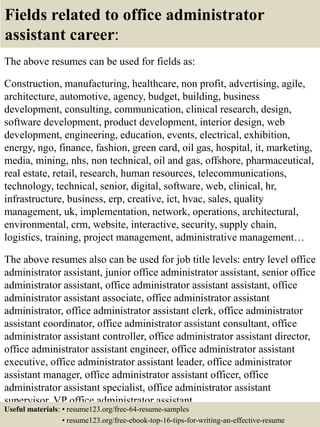 Fields related to office administrator
assistant career:
The above resumes can be used for fields as:
Construction, manufacturing, healthcare, non profit, advertising, agile,
architecture, automotive, agency, budget, building, business
development, consulting, communication, clinical research, design,
software development, product development, interior design, web
development, engineering, education, events, electrical, exhibition,
energy, ngo, finance, fashion, green card, oil gas, hospital, it, marketing,
media, mining, nhs, non technical, oil and gas, offshore, pharmaceutical,
real estate, retail, research, human resources, telecommunications,
technology, technical, senior, digital, software, web, clinical, hr,
infrastructure, business, erp, creative, ict, hvac, sales, quality
management, uk, implementation, network, operations, architectural,
environmental, crm, website, interactive, security, supply chain,
logistics, training, project management, administrative management…
The above resumes also can be used for job title levels: entry level office
administrator assistant, junior office administrator assistant, senior office
administrator assistant, office administrator assistant assistant, office
administrator assistant associate, office administrator assistant
administrator, office administrator assistant clerk, office administrator
assistant coordinator, office administrator assistant consultant, office
administrator assistant controller, office administrator assistant director,
office administrator assistant engineer, office administrator assistant
executive, office administrator assistant leader, office administrator
assistant manager, office administrator assistant officer, office
administrator assistant specialist, office administrator assistant
supervisor, VP office administrator assistant…
Useful materials: • resume123.org/free-64-resume-samples
• resume123.org/free-ebook-top-16-tips-for-writing-an-effective-resume
 