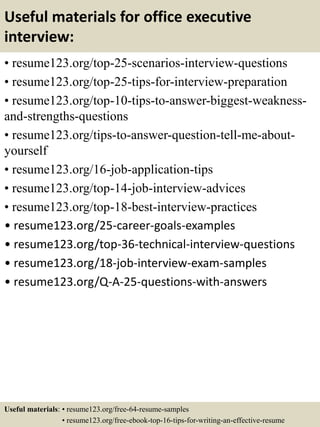 Useful materials for office executive
interview:
• resume123.org/top-25-scenarios-interview-questions
• resume123.org/top-25-tips-for-interview-preparation
• resume123.org/top-10-tips-to-answer-biggest-weakness-
and-strengths-questions
• resume123.org/tips-to-answer-question-tell-me-about-
yourself
• resume123.org/16-job-application-tips
• resume123.org/top-14-job-interview-advices
• resume123.org/top-18-best-interview-practices
• resume123.org/25-career-goals-examples
• resume123.org/top-36-technical-interview-questions
• resume123.org/18-job-interview-exam-samples
• resume123.org/Q-A-25-questions-with-answers
Useful materials: • resume123.org/free-64-resume-samples
• resume123.org/free-ebook-top-16-tips-for-writing-an-effective-resume
 
