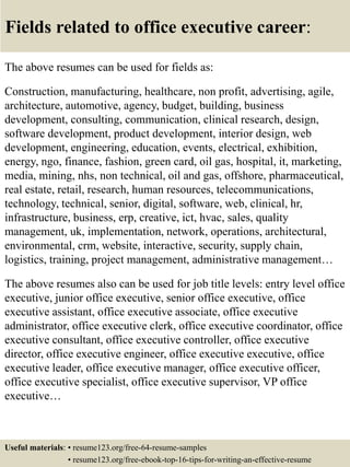 Fields related to office executive career:
The above resumes can be used for fields as:
Construction, manufacturing, healthcare, non profit, advertising, agile,
architecture, automotive, agency, budget, building, business
development, consulting, communication, clinical research, design,
software development, product development, interior design, web
development, engineering, education, events, electrical, exhibition,
energy, ngo, finance, fashion, green card, oil gas, hospital, it, marketing,
media, mining, nhs, non technical, oil and gas, offshore, pharmaceutical,
real estate, retail, research, human resources, telecommunications,
technology, technical, senior, digital, software, web, clinical, hr,
infrastructure, business, erp, creative, ict, hvac, sales, quality
management, uk, implementation, network, operations, architectural,
environmental, crm, website, interactive, security, supply chain,
logistics, training, project management, administrative management…
The above resumes also can be used for job title levels: entry level office
executive, junior office executive, senior office executive, office
executive assistant, office executive associate, office executive
administrator, office executive clerk, office executive coordinator, office
executive consultant, office executive controller, office executive
director, office executive engineer, office executive executive, office
executive leader, office executive manager, office executive officer,
office executive specialist, office executive supervisor, VP office
executive…
Useful materials: • resume123.org/free-64-resume-samples
• resume123.org/free-ebook-top-16-tips-for-writing-an-effective-resume
 