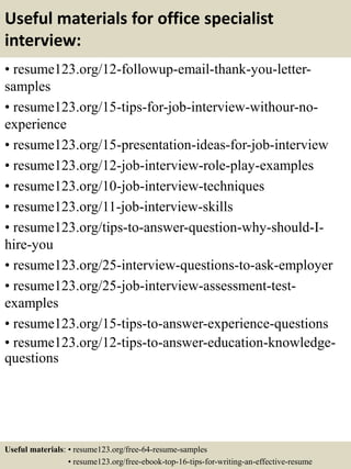 Useful materials for office specialist
interview:
• resume123.org/12-followup-email-thank-you-letter-
samples
• resume123.org/15-tips-for-job-interview-withour-no-
experience
• resume123.org/15-presentation-ideas-for-job-interview
• resume123.org/12-job-interview-role-play-examples
• resume123.org/10-job-interview-techniques
• resume123.org/11-job-interview-skills
• resume123.org/tips-to-answer-question-why-should-I-
hire-you
• resume123.org/25-interview-questions-to-ask-employer
• resume123.org/25-job-interview-assessment-test-
examples
• resume123.org/15-tips-to-answer-experience-questions
• resume123.org/12-tips-to-answer-education-knowledge-
questions
Useful materials: • resume123.org/free-64-resume-samples
• resume123.org/free-ebook-top-16-tips-for-writing-an-effective-resume
 