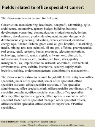 Fields related to office specialist career:
The above resumes can be used for fields as:
Construction, manufacturing, healthcare, non profit, advertising, agile,
architecture, automotive, agency, budget, building, business
development, consulting, communication, clinical research, design,
software development, product development, interior design, web
development, engineering, education, events, electrical, exhibition,
energy, ngo, finance, fashion, green card, oil gas, hospital, it, marketing,
media, mining, nhs, non technical, oil and gas, offshore, pharmaceutical,
real estate, retail, research, human resources, telecommunications,
technology, technical, senior, digital, software, web, clinical, hr,
infrastructure, business, erp, creative, ict, hvac, sales, quality
management, uk, implementation, network, operations, architectural,
environmental, crm, website, interactive, security, supply chain,
logistics, training, project management, administrative management…
The above resumes also can be used for job title levels: entry level office
specialist, junior office specialist, senior office specialist, office
specialist assistant, office specialist associate, office specialist
administrator, office specialist clerk, office specialist coordinator, office
specialist consultant, office specialist controller, office specialist
director, office specialist engineer, office specialist executive, office
specialist leader, office specialist manager, office specialist officer,
office specialist specialist, office specialist supervisor, VP office
specialist…
Useful materials: • resume123.org/free-64-resume-samples
• resume123.org/free-ebook-top-16-tips-for-writing-an-effective-resume
 