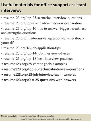 Useful materials for office support assistant
interview:
• resume123.org/top-25-scenarios-interview-questions
• resume123.org/top-25-tips-for-interview-preparation
• resume123.org/top-10-tips-to-answer-biggest-weakness-
and-strengths-questions
• resume123.org/tips-to-answer-question-tell-me-about-
yourself
• resume123.org/16-job-application-tips
• resume123.org/top-14-job-interview-advices
• resume123.org/top-18-best-interview-practices
• resume123.org/25-career-goals-examples
• resume123.org/top-36-technical-interview-questions
• resume123.org/18-job-interview-exam-samples
• resume123.org/Q-A-25-questions-with-answers
Useful materials: • resume123.org/free-64-resume-samples
• resume123.org/free-ebook-top-16-tips-for-writing-an-effective-resume
 