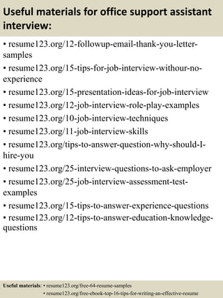 Useful materials for office support assistant
interview:
• resume123.org/12-followup-email-thank-you-letter-
samples
• resume123.org/15-tips-for-job-interview-withour-no-
experience
• resume123.org/15-presentation-ideas-for-job-interview
• resume123.org/12-job-interview-role-play-examples
• resume123.org/10-job-interview-techniques
• resume123.org/11-job-interview-skills
• resume123.org/tips-to-answer-question-why-should-I-
hire-you
• resume123.org/25-interview-questions-to-ask-employer
• resume123.org/25-job-interview-assessment-test-
examples
• resume123.org/15-tips-to-answer-experience-questions
• resume123.org/12-tips-to-answer-education-knowledge-
questions
Useful materials: • resume123.org/free-64-resume-samples
• resume123.org/free-ebook-top-16-tips-for-writing-an-effective-resume
 