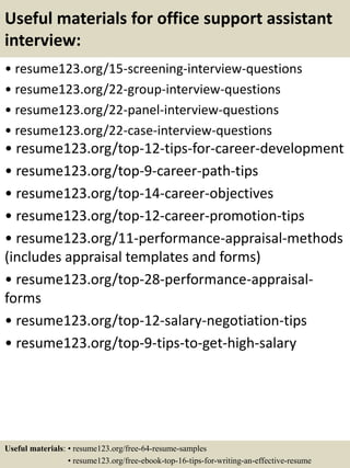 Useful materials for office support assistant
interview:
• resume123.org/15-screening-interview-questions
• resume123.org/22-group-interview-questions
• resume123.org/22-panel-interview-questions
• resume123.org/22-case-interview-questions
• resume123.org/top-12-tips-for-career-development
• resume123.org/top-9-career-path-tips
• resume123.org/top-14-career-objectives
• resume123.org/top-12-career-promotion-tips
• resume123.org/11-performance-appraisal-methods
(includes appraisal templates and forms)
• resume123.org/top-28-performance-appraisal-
forms
• resume123.org/top-12-salary-negotiation-tips
• resume123.org/top-9-tips-to-get-high-salary
Useful materials: • resume123.org/free-64-resume-samples
• resume123.org/free-ebook-top-16-tips-for-writing-an-effective-resume
 