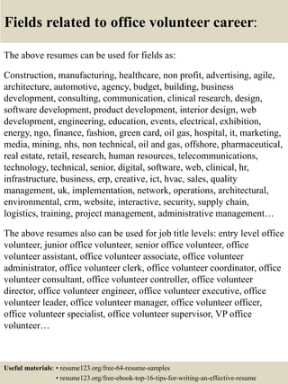 Fields related to office volunteer career:
The above resumes can be used for fields as:
Construction, manufacturing, healthcare, non profit, advertising, agile,
architecture, automotive, agency, budget, building, business
development, consulting, communication, clinical research, design,
software development, product development, interior design, web
development, engineering, education, events, electrical, exhibition,
energy, ngo, finance, fashion, green card, oil gas, hospital, it, marketing,
media, mining, nhs, non technical, oil and gas, offshore, pharmaceutical,
real estate, retail, research, human resources, telecommunications,
technology, technical, senior, digital, software, web, clinical, hr,
infrastructure, business, erp, creative, ict, hvac, sales, quality
management, uk, implementation, network, operations, architectural,
environmental, crm, website, interactive, security, supply chain,
logistics, training, project management, administrative management…
The above resumes also can be used for job title levels: entry level office
volunteer, junior office volunteer, senior office volunteer, office
volunteer assistant, office volunteer associate, office volunteer
administrator, office volunteer clerk, office volunteer coordinator, office
volunteer consultant, office volunteer controller, office volunteer
director, office volunteer engineer, office volunteer executive, office
volunteer leader, office volunteer manager, office volunteer officer,
office volunteer specialist, office volunteer supervisor, VP office
volunteer…
Useful materials: • resume123.org/free-64-resume-samples
• resume123.org/free-ebook-top-16-tips-for-writing-an-effective-resume
 