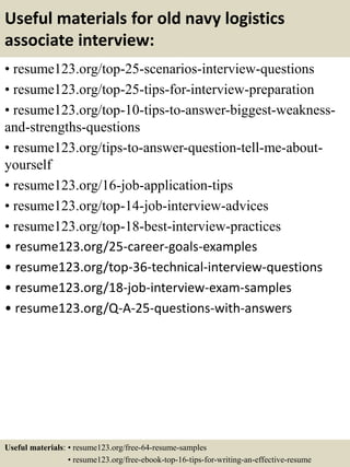 Useful materials for old navy logistics
associate interview:
• resume123.org/top-25-scenarios-interview-questions
• resume123.org/top-25-tips-for-interview-preparation
• resume123.org/top-10-tips-to-answer-biggest-weakness-
and-strengths-questions
• resume123.org/tips-to-answer-question-tell-me-about-
yourself
• resume123.org/16-job-application-tips
• resume123.org/top-14-job-interview-advices
• resume123.org/top-18-best-interview-practices
• resume123.org/25-career-goals-examples
• resume123.org/top-36-technical-interview-questions
• resume123.org/18-job-interview-exam-samples
• resume123.org/Q-A-25-questions-with-answers
Useful materials: • resume123.org/free-64-resume-samples
• resume123.org/free-ebook-top-16-tips-for-writing-an-effective-resume
 