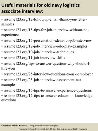 Useful materials for old navy logistics
associate interview:
• resume123.org/12-followup-email-thank-you-letter-
samples
• resume123.org/15-tips-for-job-interview-withour-no-
experience
• resume123.org/15-presentation-ideas-for-job-interview
• resume123.org/12-job-interview-role-play-examples
• resume123.org/10-job-interview-techniques
• resume123.org/11-job-interview-skills
• resume123.org/tips-to-answer-question-why-should-I-
hire-you
• resume123.org/25-interview-questions-to-ask-employer
• resume123.org/25-job-interview-assessment-test-
examples
• resume123.org/15-tips-to-answer-experience-questions
• resume123.org/12-tips-to-answer-education-knowledge-
questions
Useful materials: • resume123.org/free-64-resume-samples
• resume123.org/free-ebook-top-16-tips-for-writing-an-effective-resume
 