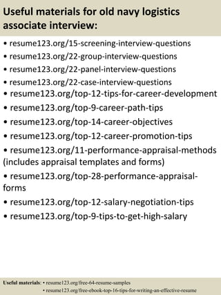 Useful materials for old navy logistics
associate interview:
• resume123.org/15-screening-interview-questions
• resume123.org/22-group-interview-questions
• resume123.org/22-panel-interview-questions
• resume123.org/22-case-interview-questions
• resume123.org/top-12-tips-for-career-development
• resume123.org/top-9-career-path-tips
• resume123.org/top-14-career-objectives
• resume123.org/top-12-career-promotion-tips
• resume123.org/11-performance-appraisal-methods
(includes appraisal templates and forms)
• resume123.org/top-28-performance-appraisal-
forms
• resume123.org/top-12-salary-negotiation-tips
• resume123.org/top-9-tips-to-get-high-salary
Useful materials: • resume123.org/free-64-resume-samples
• resume123.org/free-ebook-top-16-tips-for-writing-an-effective-resume
 