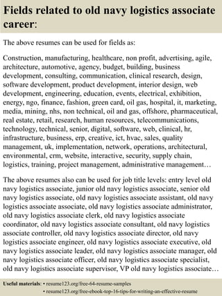Fields related to old navy logistics associate
career:
The above resumes can be used for fields as:
Construction, manufacturing, healthcare, non profit, advertising, agile,
architecture, automotive, agency, budget, building, business
development, consulting, communication, clinical research, design,
software development, product development, interior design, web
development, engineering, education, events, electrical, exhibition,
energy, ngo, finance, fashion, green card, oil gas, hospital, it, marketing,
media, mining, nhs, non technical, oil and gas, offshore, pharmaceutical,
real estate, retail, research, human resources, telecommunications,
technology, technical, senior, digital, software, web, clinical, hr,
infrastructure, business, erp, creative, ict, hvac, sales, quality
management, uk, implementation, network, operations, architectural,
environmental, crm, website, interactive, security, supply chain,
logistics, training, project management, administrative management…
The above resumes also can be used for job title levels: entry level old
navy logistics associate, junior old navy logistics associate, senior old
navy logistics associate, old navy logistics associate assistant, old navy
logistics associate associate, old navy logistics associate administrator,
old navy logistics associate clerk, old navy logistics associate
coordinator, old navy logistics associate consultant, old navy logistics
associate controller, old navy logistics associate director, old navy
logistics associate engineer, old navy logistics associate executive, old
navy logistics associate leader, old navy logistics associate manager, old
navy logistics associate officer, old navy logistics associate specialist,
old navy logistics associate supervisor, VP old navy logistics associate…
Useful materials: • resume123.org/free-64-resume-samples
• resume123.org/free-ebook-top-16-tips-for-writing-an-effective-resume
 