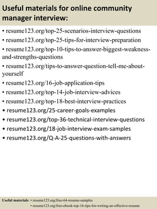 Useful materials for online community
manager interview:
• resume123.org/top-25-scenarios-interview-questions
• resume123.org/top-25-tips-for-interview-preparation
• resume123.org/top-10-tips-to-answer-biggest-weakness-
and-strengths-questions
• resume123.org/tips-to-answer-question-tell-me-about-
yourself
• resume123.org/16-job-application-tips
• resume123.org/top-14-job-interview-advices
• resume123.org/top-18-best-interview-practices
• resume123.org/25-career-goals-examples
• resume123.org/top-36-technical-interview-questions
• resume123.org/18-job-interview-exam-samples
• resume123.org/Q-A-25-questions-with-answers
Useful materials: • resume123.org/free-64-resume-samples
• resume123.org/free-ebook-top-16-tips-for-writing-an-effective-resume
 
