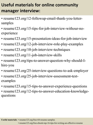 Useful materials for online community
manager interview:
• resume123.org/12-followup-email-thank-you-letter-
samples
• resume123.org/15-tips-for-job-interview-withour-no-
experience
• resume123.org/15-presentation-ideas-for-job-interview
• resume123.org/12-job-interview-role-play-examples
• resume123.org/10-job-interview-techniques
• resume123.org/11-job-interview-skills
• resume123.org/tips-to-answer-question-why-should-I-
hire-you
• resume123.org/25-interview-questions-to-ask-employer
• resume123.org/25-job-interview-assessment-test-
examples
• resume123.org/15-tips-to-answer-experience-questions
• resume123.org/12-tips-to-answer-education-knowledge-
questions
Useful materials: • resume123.org/free-64-resume-samples
• resume123.org/free-ebook-top-16-tips-for-writing-an-effective-resume
 