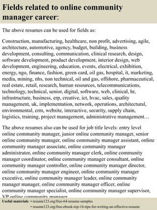 Fields related to online community
manager career:
The above resumes can be used for fields as:
Construction, manufacturing, healthcare, non profit, advertising, agile,
architecture, automotive, agency, budget, building, business
development, consulting, communication, clinical research, design,
software development, product development, interior design, web
development, engineering, education, events, electrical, exhibition,
energy, ngo, finance, fashion, green card, oil gas, hospital, it, marketing,
media, mining, nhs, non technical, oil and gas, offshore, pharmaceutical,
real estate, retail, research, human resources, telecommunications,
technology, technical, senior, digital, software, web, clinical, hr,
infrastructure, business, erp, creative, ict, hvac, sales, quality
management, uk, implementation, network, operations, architectural,
environmental, crm, website, interactive, security, supply chain,
logistics, training, project management, administrative management…
The above resumes also can be used for job title levels: entry level
online community manager, junior online community manager, senior
online community manager, online community manager assistant, online
community manager associate, online community manager
administrator, online community manager clerk, online community
manager coordinator, online community manager consultant, online
community manager controller, online community manager director,
online community manager engineer, online community manager
executive, online community manager leader, online community
manager manager, online community manager officer, online
community manager specialist, online community manager supervisor,
VP online community manager…
Useful materials: • resume123.org/free-64-resume-samples
• resume123.org/free-ebook-top-16-tips-for-writing-an-effective-resume
 