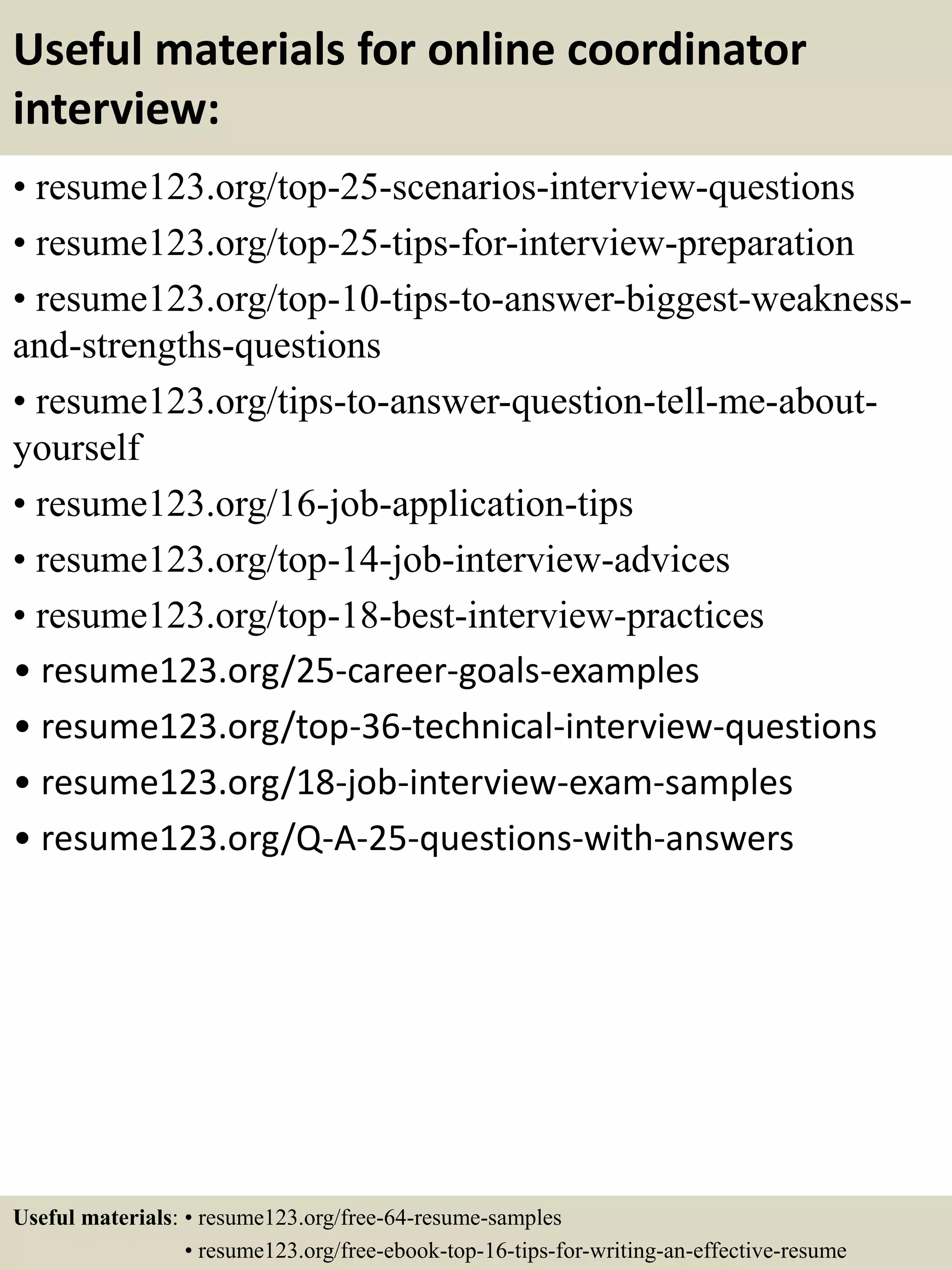 Useful materials for online coordinator
interview:
• resume123.org/top-25-scenarios-interview-questions
• resume123.org/top-25-tips-for-interview-preparation
• resume123.org/top-10-tips-to-answer-biggest-weakness-
and-strengths-questions
• resume123.org/tips-to-answer-question-tell-me-about-
yourself
• resume123.org/16-job-application-tips
• resume123.org/top-14-job-interview-advices
• resume123.org/top-18-best-interview-practices
• resume123.org/25-career-goals-examples
• resume123.org/top-36-technical-interview-questions
• resume123.org/18-job-interview-exam-samples
• resume123.org/Q-A-25-questions-with-answers
Useful materials: • resume123.org/free-64-resume-samples
• resume123.org/free-ebook-top-16-tips-for-writing-an-effective-resume
 