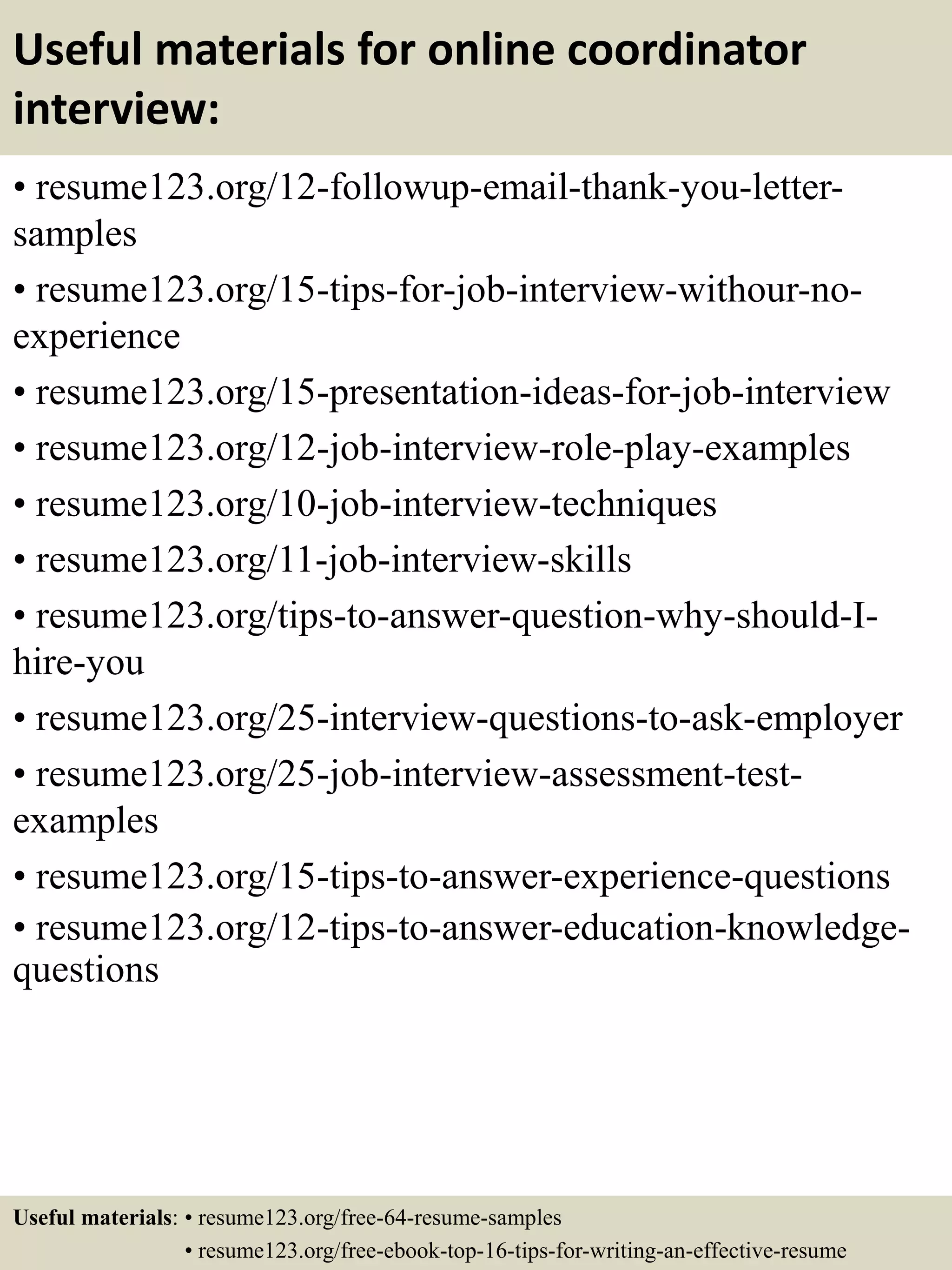 Useful materials for online coordinator
interview:
• resume123.org/12-followup-email-thank-you-letter-
samples
• resume123.org/15-tips-for-job-interview-withour-no-
experience
• resume123.org/15-presentation-ideas-for-job-interview
• resume123.org/12-job-interview-role-play-examples
• resume123.org/10-job-interview-techniques
• resume123.org/11-job-interview-skills
• resume123.org/tips-to-answer-question-why-should-I-
hire-you
• resume123.org/25-interview-questions-to-ask-employer
• resume123.org/25-job-interview-assessment-test-
examples
• resume123.org/15-tips-to-answer-experience-questions
• resume123.org/12-tips-to-answer-education-knowledge-
questions
Useful materials: • resume123.org/free-64-resume-samples
• resume123.org/free-ebook-top-16-tips-for-writing-an-effective-resume
 