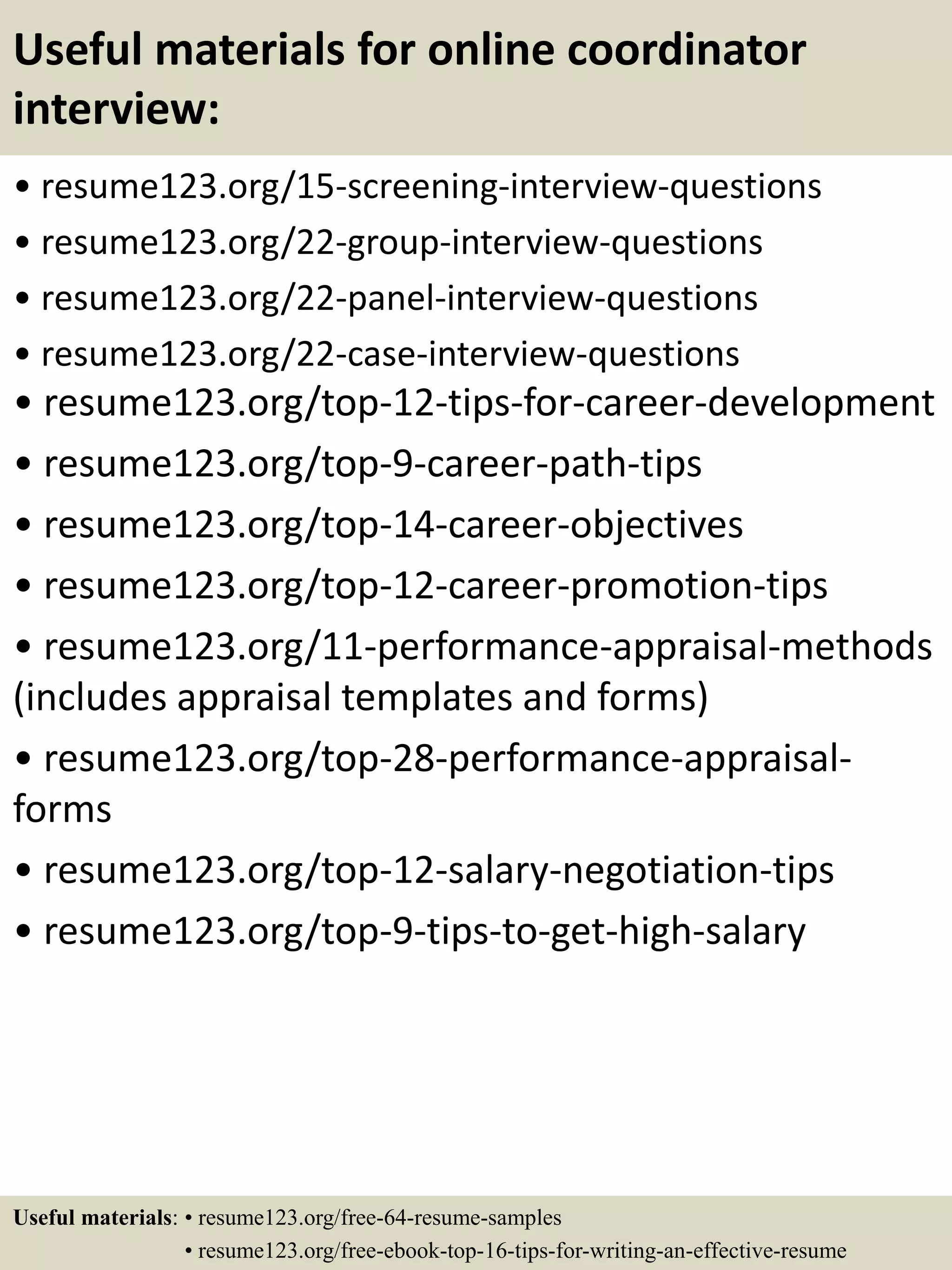 Useful materials for online coordinator
interview:
• resume123.org/15-screening-interview-questions
• resume123.org/22-group-interview-questions
• resume123.org/22-panel-interview-questions
• resume123.org/22-case-interview-questions
• resume123.org/top-12-tips-for-career-development
• resume123.org/top-9-career-path-tips
• resume123.org/top-14-career-objectives
• resume123.org/top-12-career-promotion-tips
• resume123.org/11-performance-appraisal-methods
(includes appraisal templates and forms)
• resume123.org/top-28-performance-appraisal-
forms
• resume123.org/top-12-salary-negotiation-tips
• resume123.org/top-9-tips-to-get-high-salary
Useful materials: • resume123.org/free-64-resume-samples
• resume123.org/free-ebook-top-16-tips-for-writing-an-effective-resume
 