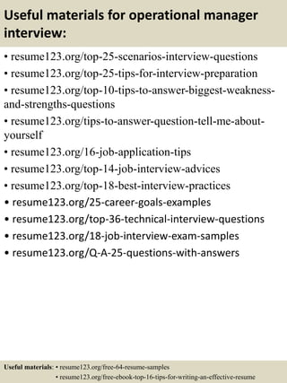 Useful materials for operational manager
interview:
• resume123.org/top-25-scenarios-interview-questions
• resume123.org/top-25-tips-for-interview-preparation
• resume123.org/top-10-tips-to-answer-biggest-weakness-
and-strengths-questions
• resume123.org/tips-to-answer-question-tell-me-about-
yourself
• resume123.org/16-job-application-tips
• resume123.org/top-14-job-interview-advices
• resume123.org/top-18-best-interview-practices
• resume123.org/25-career-goals-examples
• resume123.org/top-36-technical-interview-questions
• resume123.org/18-job-interview-exam-samples
• resume123.org/Q-A-25-questions-with-answers
Useful materials: • resume123.org/free-64-resume-samples
• resume123.org/free-ebook-top-16-tips-for-writing-an-effective-resume
 