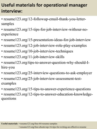 Useful materials for operational manager
interview:
• resume123.org/12-followup-email-thank-you-letter-
samples
• resume123.org/15-tips-for-job-interview-withour-no-
experience
• resume123.org/15-presentation-ideas-for-job-interview
• resume123.org/12-job-interview-role-play-examples
• resume123.org/10-job-interview-techniques
• resume123.org/11-job-interview-skills
• resume123.org/tips-to-answer-question-why-should-I-
hire-you
• resume123.org/25-interview-questions-to-ask-employer
• resume123.org/25-job-interview-assessment-test-
examples
• resume123.org/15-tips-to-answer-experience-questions
• resume123.org/12-tips-to-answer-education-knowledge-
questions
Useful materials: • resume123.org/free-64-resume-samples
• resume123.org/free-ebook-top-16-tips-for-writing-an-effective-resume
 