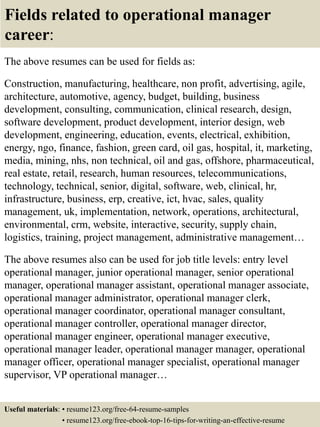 Fields related to operational manager
career:
The above resumes can be used for fields as:
Construction, manufacturing, healthcare, non profit, advertising, agile,
architecture, automotive, agency, budget, building, business
development, consulting, communication, clinical research, design,
software development, product development, interior design, web
development, engineering, education, events, electrical, exhibition,
energy, ngo, finance, fashion, green card, oil gas, hospital, it, marketing,
media, mining, nhs, non technical, oil and gas, offshore, pharmaceutical,
real estate, retail, research, human resources, telecommunications,
technology, technical, senior, digital, software, web, clinical, hr,
infrastructure, business, erp, creative, ict, hvac, sales, quality
management, uk, implementation, network, operations, architectural,
environmental, crm, website, interactive, security, supply chain,
logistics, training, project management, administrative management…
The above resumes also can be used for job title levels: entry level
operational manager, junior operational manager, senior operational
manager, operational manager assistant, operational manager associate,
operational manager administrator, operational manager clerk,
operational manager coordinator, operational manager consultant,
operational manager controller, operational manager director,
operational manager engineer, operational manager executive,
operational manager leader, operational manager manager, operational
manager officer, operational manager specialist, operational manager
supervisor, VP operational manager…
Useful materials: • resume123.org/free-64-resume-samples
• resume123.org/free-ebook-top-16-tips-for-writing-an-effective-resume
 