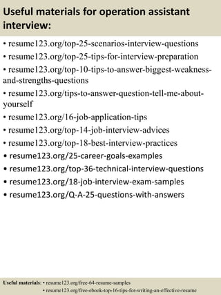 Useful materials for operation assistant
interview:
• resume123.org/top-25-scenarios-interview-questions
• resume123.org/top-25-tips-for-interview-preparation
• resume123.org/top-10-tips-to-answer-biggest-weakness-
and-strengths-questions
• resume123.org/tips-to-answer-question-tell-me-about-
yourself
• resume123.org/16-job-application-tips
• resume123.org/top-14-job-interview-advices
• resume123.org/top-18-best-interview-practices
• resume123.org/25-career-goals-examples
• resume123.org/top-36-technical-interview-questions
• resume123.org/18-job-interview-exam-samples
• resume123.org/Q-A-25-questions-with-answers
Useful materials: • resume123.org/free-64-resume-samples
• resume123.org/free-ebook-top-16-tips-for-writing-an-effective-resume
 