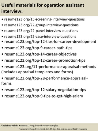 Useful materials for operation assistant
interview:
• resume123.org/15-screening-interview-questions
• resume123.org/22-group-interview-questions
• resume123.org/22-panel-interview-questions
• resume123.org/22-case-interview-questions
• resume123.org/top-12-tips-for-career-development
• resume123.org/top-9-career-path-tips
• resume123.org/top-14-career-objectives
• resume123.org/top-12-career-promotion-tips
• resume123.org/11-performance-appraisal-methods
(includes appraisal templates and forms)
• resume123.org/top-28-performance-appraisal-
forms
• resume123.org/top-12-salary-negotiation-tips
• resume123.org/top-9-tips-to-get-high-salary
Useful materials: • resume123.org/free-64-resume-samples
• resume123.org/free-ebook-top-16-tips-for-writing-an-effective-resume
 