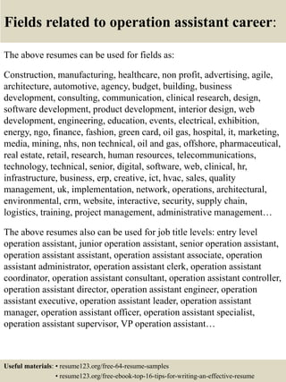 Fields related to operation assistant career:
The above resumes can be used for fields as:
Construction, manufacturing, healthcare, non profit, advertising, agile,
architecture, automotive, agency, budget, building, business
development, consulting, communication, clinical research, design,
software development, product development, interior design, web
development, engineering, education, events, electrical, exhibition,
energy, ngo, finance, fashion, green card, oil gas, hospital, it, marketing,
media, mining, nhs, non technical, oil and gas, offshore, pharmaceutical,
real estate, retail, research, human resources, telecommunications,
technology, technical, senior, digital, software, web, clinical, hr,
infrastructure, business, erp, creative, ict, hvac, sales, quality
management, uk, implementation, network, operations, architectural,
environmental, crm, website, interactive, security, supply chain,
logistics, training, project management, administrative management…
The above resumes also can be used for job title levels: entry level
operation assistant, junior operation assistant, senior operation assistant,
operation assistant assistant, operation assistant associate, operation
assistant administrator, operation assistant clerk, operation assistant
coordinator, operation assistant consultant, operation assistant controller,
operation assistant director, operation assistant engineer, operation
assistant executive, operation assistant leader, operation assistant
manager, operation assistant officer, operation assistant specialist,
operation assistant supervisor, VP operation assistant…
Useful materials: • resume123.org/free-64-resume-samples
• resume123.org/free-ebook-top-16-tips-for-writing-an-effective-resume
 