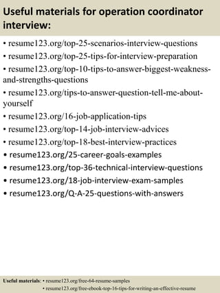 Useful materials for operation coordinator
interview:
• resume123.org/top-25-scenarios-interview-questions
• resume123.org/top-25-tips-for-interview-preparation
• resume123.org/top-10-tips-to-answer-biggest-weakness-
and-strengths-questions
• resume123.org/tips-to-answer-question-tell-me-about-
yourself
• resume123.org/16-job-application-tips
• resume123.org/top-14-job-interview-advices
• resume123.org/top-18-best-interview-practices
• resume123.org/25-career-goals-examples
• resume123.org/top-36-technical-interview-questions
• resume123.org/18-job-interview-exam-samples
• resume123.org/Q-A-25-questions-with-answers
Useful materials: • resume123.org/free-64-resume-samples
• resume123.org/free-ebook-top-16-tips-for-writing-an-effective-resume
 