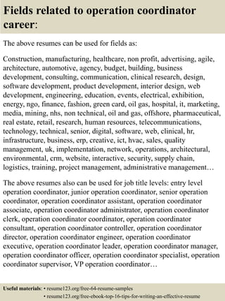 Fields related to operation coordinator
career:
The above resumes can be used for fields as:
Construction, manufacturing, healthcare, non profit, advertising, agile,
architecture, automotive, agency, budget, building, business
development, consulting, communication, clinical research, design,
software development, product development, interior design, web
development, engineering, education, events, electrical, exhibition,
energy, ngo, finance, fashion, green card, oil gas, hospital, it, marketing,
media, mining, nhs, non technical, oil and gas, offshore, pharmaceutical,
real estate, retail, research, human resources, telecommunications,
technology, technical, senior, digital, software, web, clinical, hr,
infrastructure, business, erp, creative, ict, hvac, sales, quality
management, uk, implementation, network, operations, architectural,
environmental, crm, website, interactive, security, supply chain,
logistics, training, project management, administrative management…
The above resumes also can be used for job title levels: entry level
operation coordinator, junior operation coordinator, senior operation
coordinator, operation coordinator assistant, operation coordinator
associate, operation coordinator administrator, operation coordinator
clerk, operation coordinator coordinator, operation coordinator
consultant, operation coordinator controller, operation coordinator
director, operation coordinator engineer, operation coordinator
executive, operation coordinator leader, operation coordinator manager,
operation coordinator officer, operation coordinator specialist, operation
coordinator supervisor, VP operation coordinator…
Useful materials: • resume123.org/free-64-resume-samples
• resume123.org/free-ebook-top-16-tips-for-writing-an-effective-resume
 