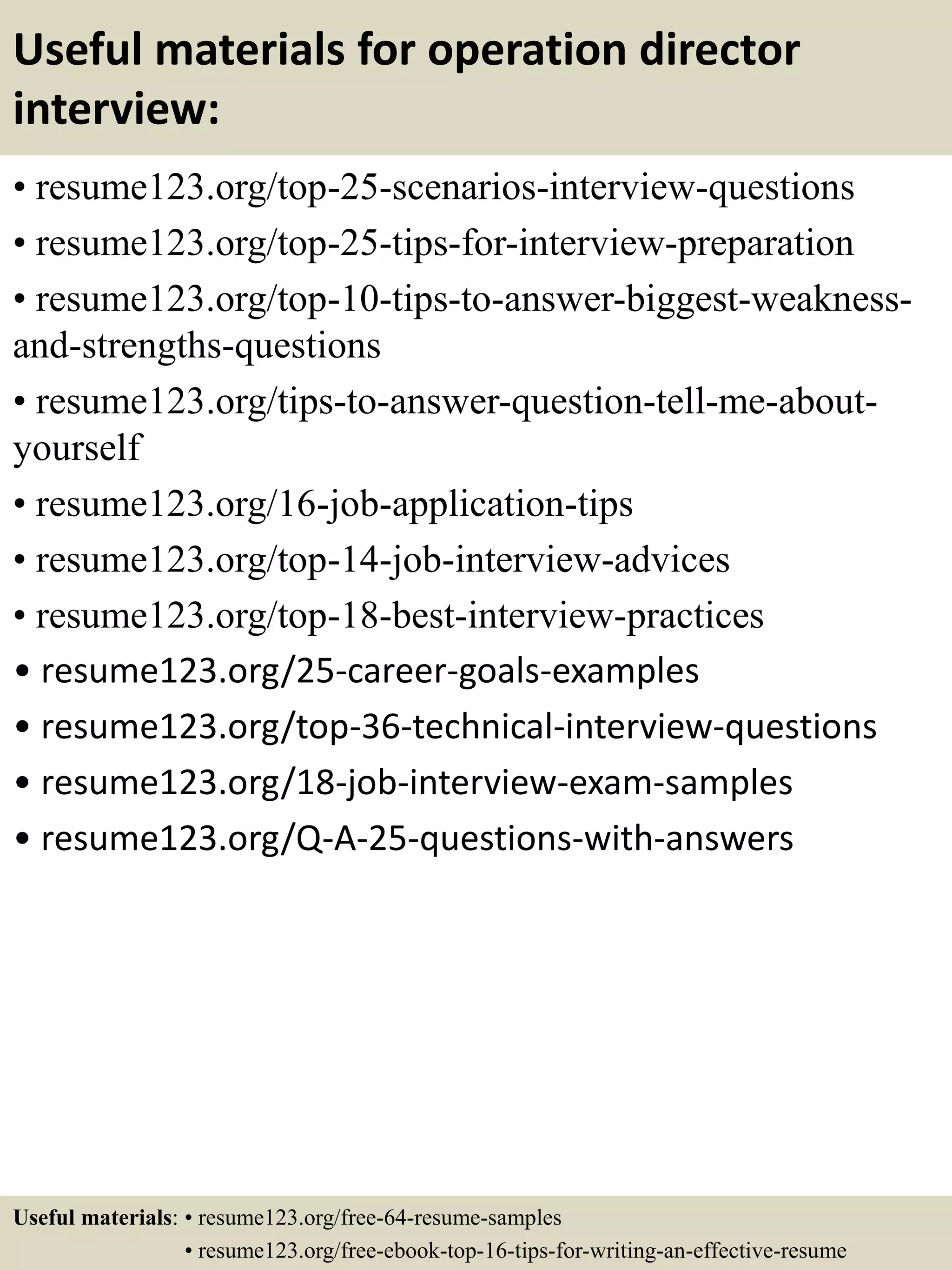 Useful materials for operation director
interview:
• resume123.org/top-25-scenarios-interview-questions
• resume123.org/top-25-tips-for-interview-preparation
• resume123.org/top-10-tips-to-answer-biggest-weakness-
and-strengths-questions
• resume123.org/tips-to-answer-question-tell-me-about-
yourself
• resume123.org/16-job-application-tips
• resume123.org/top-14-job-interview-advices
• resume123.org/top-18-best-interview-practices
• resume123.org/25-career-goals-examples
• resume123.org/top-36-technical-interview-questions
• resume123.org/18-job-interview-exam-samples
• resume123.org/Q-A-25-questions-with-answers
Useful materials: • resume123.org/free-64-resume-samples
• resume123.org/free-ebook-top-16-tips-for-writing-an-effective-resume
 