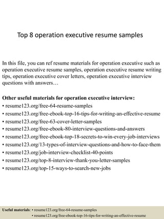 Top 8 operation executive resume samples
In this file, you can ref resume materials for operation executive such as
operation executive resume samples, operation executive resume writing
tips, operation executive cover letters, operation executive interview
questions with answers…
Other useful materials for operation executive interview:
• resume123.org/free-64-resume-samples
• resume123.org/free-ebook-top-16-tips-for-writing-an-effective-resume
• resume123.org/free-63-cover-letter-samples
• resume123.org/free-ebook-80-interview-questions-and-answers
• resume123.org/free-ebook-top-18-secrets-to-win-every-job-interviews
• resume123.org/13-types-of-interview-questions-and-how-to-face-them
• resume123.org/job-interview-checklist-40-points
• resume123.org/top-8-interview-thank-you-letter-samples
• resume123.org/top-15-ways-to-search-new-jobs
Useful materials: • resume123.org/free-64-resume-samples
• resume123.org/free-ebook-top-16-tips-for-writing-an-effective-resume
 