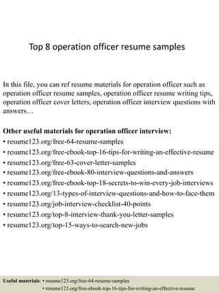 Top 8 operation officer resume samples
In this file, you can ref resume materials for operation officer such as
operation officer resume samples, operation officer resume writing tips,
operation officer cover letters, operation officer interview questions with
answers…
Other useful materials for operation officer interview:
• resume123.org/free-64-resume-samples
• resume123.org/free-ebook-top-16-tips-for-writing-an-effective-resume
• resume123.org/free-63-cover-letter-samples
• resume123.org/free-ebook-80-interview-questions-and-answers
• resume123.org/free-ebook-top-18-secrets-to-win-every-job-interviews
• resume123.org/13-types-of-interview-questions-and-how-to-face-them
• resume123.org/job-interview-checklist-40-points
• resume123.org/top-8-interview-thank-you-letter-samples
• resume123.org/top-15-ways-to-search-new-jobs
Useful materials: • resume123.org/free-64-resume-samples
• resume123.org/free-ebook-top-16-tips-for-writing-an-effective-resume
 