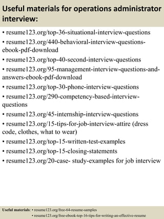 Useful materials for operations administrator
interview:
• resume123.org/top-36-situational-interview-questions
• resume123.org/440-behavioral-interview-questions-
ebook-pdf-download
• resume123.org/top-40-second-interview-questions
• resume123.org/95-management-interview-questions-and-
answers-ebook-pdf-download
• resume123.org/top-30-phone-interview-questions
• resume123.org/290-competency-based-interview-
questions
• resume123.org/45-internship-interview-questions
• resume123.org/15-tips-for-job-interview-attire (dress
code, clothes, what to wear)
• resume123.org/top-15-written-test-examples
• resume123.org/top-15-closing-statements
• resume123.org/20-case- study-examples for job interview
Useful materials: • resume123.org/free-64-resume-samples
• resume123.org/free-ebook-top-16-tips-for-writing-an-effective-resume
 