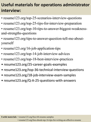 Useful materials for operations administrator
interview:
• resume123.org/top-25-scenarios-interview-questions
• resume123.org/top-25-tips-for-interview-preparation
• resume123.org/top-10-tips-to-answer-biggest-weakness-
and-strengths-questions
• resume123.org/tips-to-answer-question-tell-me-about-
yourself
• resume123.org/16-job-application-tips
• resume123.org/top-14-job-interview-advices
• resume123.org/top-18-best-interview-practices
• resume123.org/25-career-goals-examples
• resume123.org/top-36-technical-interview-questions
• resume123.org/18-job-interview-exam-samples
• resume123.org/Q-A-25-questions-with-answers
Useful materials: • resume123.org/free-64-resume-samples
• resume123.org/free-ebook-top-16-tips-for-writing-an-effective-resume
 