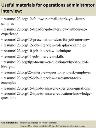 Useful materials for operations administrator
interview:
• resume123.org/12-followup-email-thank-you-letter-
samples
• resume123.org/15-tips-for-job-interview-withour-no-
experience
• resume123.org/15-presentation-ideas-for-job-interview
• resume123.org/12-job-interview-role-play-examples
• resume123.org/10-job-interview-techniques
• resume123.org/11-job-interview-skills
• resume123.org/tips-to-answer-question-why-should-I-
hire-you
• resume123.org/25-interview-questions-to-ask-employer
• resume123.org/25-job-interview-assessment-test-
examples
• resume123.org/15-tips-to-answer-experience-questions
• resume123.org/12-tips-to-answer-education-knowledge-
questions
Useful materials: • resume123.org/free-64-resume-samples
• resume123.org/free-ebook-top-16-tips-for-writing-an-effective-resume
 