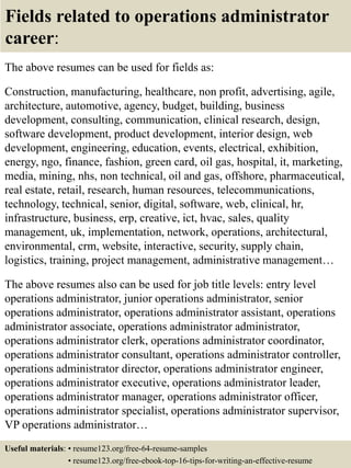 Fields related to operations administrator
career:
The above resumes can be used for fields as:
Construction, manufacturing, healthcare, non profit, advertising, agile,
architecture, automotive, agency, budget, building, business
development, consulting, communication, clinical research, design,
software development, product development, interior design, web
development, engineering, education, events, electrical, exhibition,
energy, ngo, finance, fashion, green card, oil gas, hospital, it, marketing,
media, mining, nhs, non technical, oil and gas, offshore, pharmaceutical,
real estate, retail, research, human resources, telecommunications,
technology, technical, senior, digital, software, web, clinical, hr,
infrastructure, business, erp, creative, ict, hvac, sales, quality
management, uk, implementation, network, operations, architectural,
environmental, crm, website, interactive, security, supply chain,
logistics, training, project management, administrative management…
The above resumes also can be used for job title levels: entry level
operations administrator, junior operations administrator, senior
operations administrator, operations administrator assistant, operations
administrator associate, operations administrator administrator,
operations administrator clerk, operations administrator coordinator,
operations administrator consultant, operations administrator controller,
operations administrator director, operations administrator engineer,
operations administrator executive, operations administrator leader,
operations administrator manager, operations administrator officer,
operations administrator specialist, operations administrator supervisor,
VP operations administrator…
Useful materials: • resume123.org/free-64-resume-samples
• resume123.org/free-ebook-top-16-tips-for-writing-an-effective-resume
 