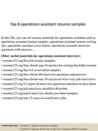 Top 8 operations assistant resume samples
In this file, you can ref resume materials for operations assistant such as
operations assistant resume samples, operations assistant resume writing
tips, operations assistant cover letters, operations assistant interview
questions with answers…
Other useful materials for operations assistant interview:
• resume123.org/free-64-resume-samples
• resume123.org/free-ebook-top-18-secrets-for-writing-the-killer-resume
• resume123.org/free-63-cover-letter-samples
• resume123.org/free-ebook-80-interview-questions-and-answers
• resume123.org/free-ebook-top-18-secrets-to-win-every-job-interviews
• resume123.org/13-types-of-interview-questions-and-how-to-face-them
• resume123.org/job-interview-checklist-40-points
• resume123.org/top-8-interview-thank-you-letter-samples
• resume123.org/top-15-ways-to-search-new-jobs
Useful materials: • resume123.org/free-64-resume-samples
• resume123.org/free-ebook-top-16-tips-for-writing-an-effective-resume
 