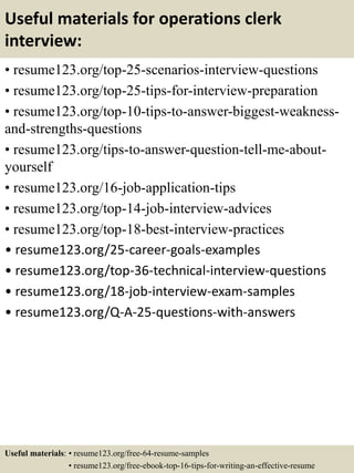 Useful materials for operations clerk
interview:
• resume123.org/top-25-scenarios-interview-questions
• resume123.org/top-25-tips-for-interview-preparation
• resume123.org/top-10-tips-to-answer-biggest-weakness-
and-strengths-questions
• resume123.org/tips-to-answer-question-tell-me-about-
yourself
• resume123.org/16-job-application-tips
• resume123.org/top-14-job-interview-advices
• resume123.org/top-18-best-interview-practices
• resume123.org/25-career-goals-examples
• resume123.org/top-36-technical-interview-questions
• resume123.org/18-job-interview-exam-samples
• resume123.org/Q-A-25-questions-with-answers
Useful materials: • resume123.org/free-64-resume-samples
• resume123.org/free-ebook-top-16-tips-for-writing-an-effective-resume
 