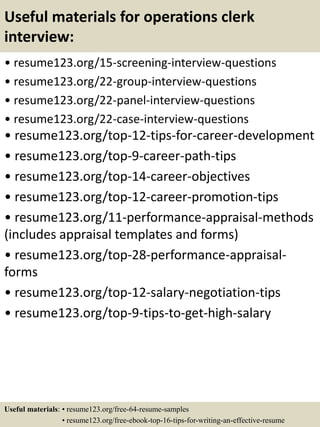 Useful materials for operations clerk
interview:
• resume123.org/15-screening-interview-questions
• resume123.org/22-group-interview-questions
• resume123.org/22-panel-interview-questions
• resume123.org/22-case-interview-questions
• resume123.org/top-12-tips-for-career-development
• resume123.org/top-9-career-path-tips
• resume123.org/top-14-career-objectives
• resume123.org/top-12-career-promotion-tips
• resume123.org/11-performance-appraisal-methods
(includes appraisal templates and forms)
• resume123.org/top-28-performance-appraisal-
forms
• resume123.org/top-12-salary-negotiation-tips
• resume123.org/top-9-tips-to-get-high-salary
Useful materials: • resume123.org/free-64-resume-samples
• resume123.org/free-ebook-top-16-tips-for-writing-an-effective-resume
 