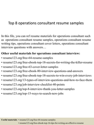 Top 8 operations consultant resume samples
In this file, you can ref resume materials for operations consultant such
as operations consultant resume samples, operations consultant resume
writing tips, operations consultant cover letters, operations consultant
interview questions with answers…
Other useful materials for operations consultant interview:
• resume123.org/free-64-resume-samples
• resume123.org/free-ebook-top-18-secrets-for-writing-the-killer-resume
• resume123.org/free-63-cover-letter-samples
• resume123.org/free-ebook-80-interview-questions-and-answers
• resume123.org/free-ebook-top-18-secrets-to-win-every-job-interviews
• resume123.org/13-types-of-interview-questions-and-how-to-face-them
• resume123.org/job-interview-checklist-40-points
• resume123.org/top-8-interview-thank-you-letter-samples
• resume123.org/top-15-ways-to-search-new-jobs
Useful materials: • resume123.org/free-64-resume-samples
• resume123.org/free-ebook-top-16-tips-for-writing-an-effective-resume
 