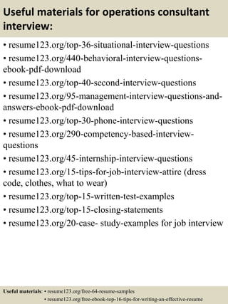 Useful materials for operations consultant
interview:
• resume123.org/top-36-situational-interview-questions
• resume123.org/440-behavioral-interview-questions-
ebook-pdf-download
• resume123.org/top-40-second-interview-questions
• resume123.org/95-management-interview-questions-and-
answers-ebook-pdf-download
• resume123.org/top-30-phone-interview-questions
• resume123.org/290-competency-based-interview-
questions
• resume123.org/45-internship-interview-questions
• resume123.org/15-tips-for-job-interview-attire (dress
code, clothes, what to wear)
• resume123.org/top-15-written-test-examples
• resume123.org/top-15-closing-statements
• resume123.org/20-case- study-examples for job interview
Useful materials: • resume123.org/free-64-resume-samples
• resume123.org/free-ebook-top-16-tips-for-writing-an-effective-resume
 